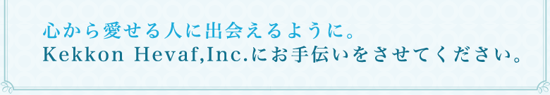 心から愛せる人に出会えるように。Kekkon Hevaf,Inc にお手伝いをさせてください。