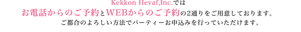 Kekkon Hevaf,Inc.ではお電話からのご予約とWEBからのご予約の2通りをご用意しております。ご都合のよろしい方法でパーティーお申込みを行っていただけます。