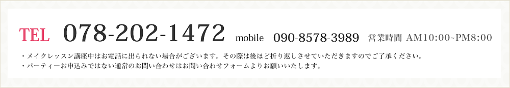 TEL:078-202-1472　mobile:090-8578-3989　営業時間AM10:00～PM8:00 ・メイクレッスン講座中はお電話に出られない場合がございます。その際は後ほど折り返しさせていただきますのでご了承ください。
・パーティーお申込みではない通常のお問い合わせははお問い合わせフォームよりお願いいたします。